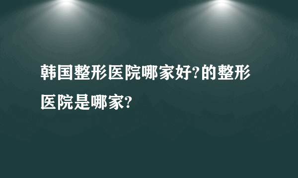 韩国整形医院哪家好?的整形医院是哪家?