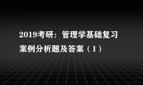 2019考研：管理学基础复习 案例分析题及答案（1）