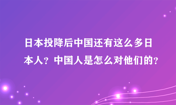 日本投降后中国还有这么多日本人？中国人是怎么对他们的？