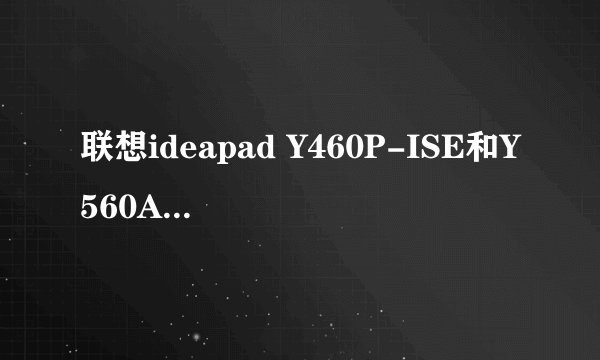 联想ideapad Y460P-ISE和Y560A-IFI选哪个更好??预算是6500左右,详细要求进来看