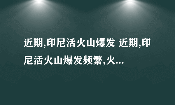 近期,印尼活火山爆发 近期,印尼活火山爆发频繁,火山喷发还引起地震和海啸,给当地人的生命、财产安全造成巨大伤害.但面对火