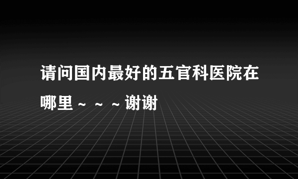 请问国内最好的五官科医院在哪里～～～谢谢