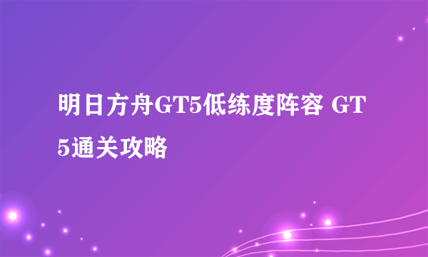 明日方舟GT5低练度阵容 GT5通关攻略