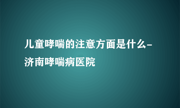 儿童哮喘的注意方面是什么-济南哮喘病医院