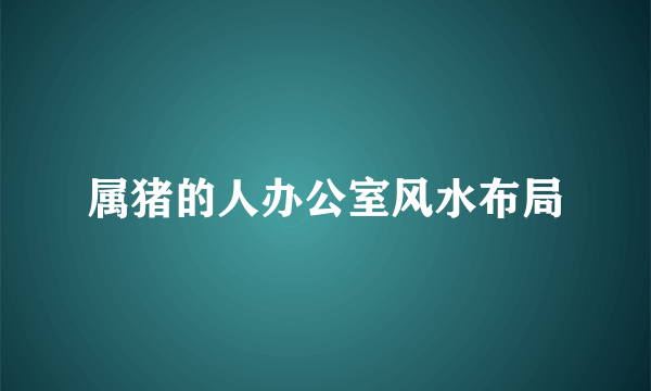 属猪的人办公室风水布局