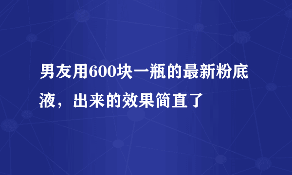 男友用600块一瓶的最新粉底液，出来的效果简直了