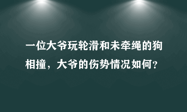 一位大爷玩轮滑和未牵绳的狗相撞，大爷的伤势情况如何？