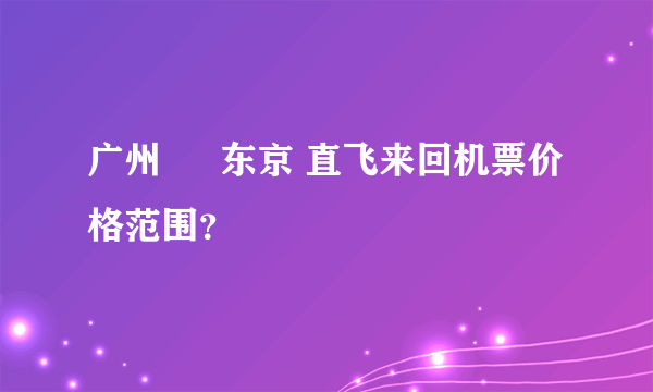 广州 ↔ 东京 直飞来回机票价格范围？