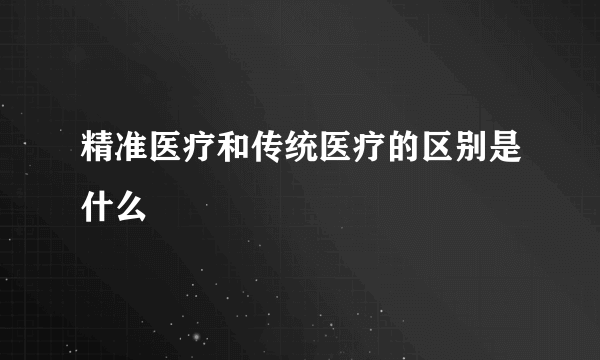 精准医疗和传统医疗的区别是什么