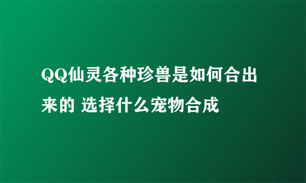 QQ仙灵各种珍兽是如何合出来的 选择什么宠物合成