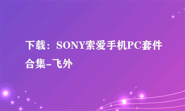 下载：SONY索爱手机PC套件合集-飞外