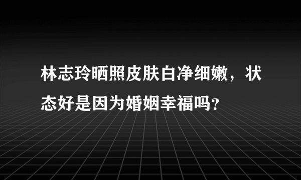 林志玲晒照皮肤白净细嫩，状态好是因为婚姻幸福吗？