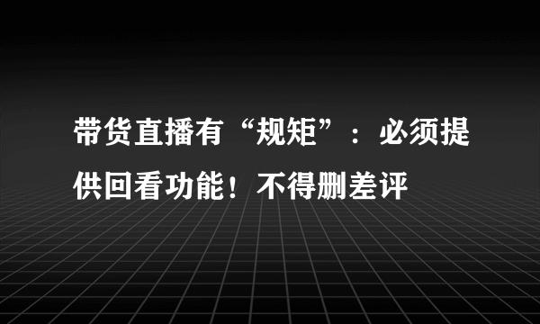 带货直播有“规矩”：必须提供回看功能！不得删差评