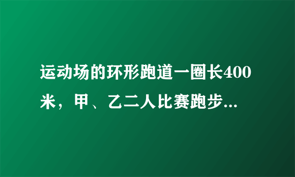 运动场的环形跑道一圈长400米，甲、乙二人比赛跑步，甲每分钟跑300m，乙每分钟跑200m．两人同地同方向，