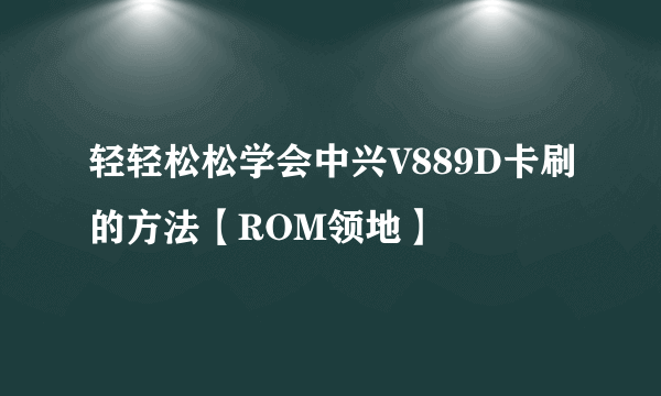 轻轻松松学会中兴V889D卡刷的方法【ROM领地】