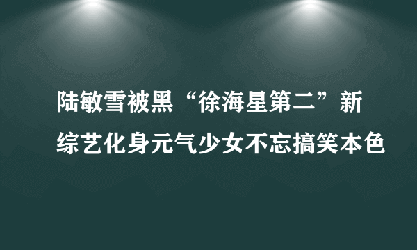 陆敏雪被黑“徐海星第二”新综艺化身元气少女不忘搞笑本色