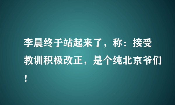 李晨终于站起来了，称：接受教训积极改正，是个纯北京爷们！