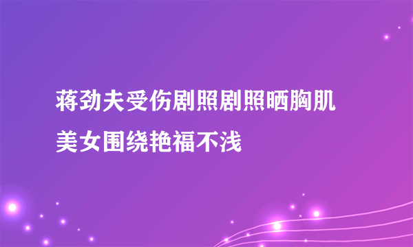 蒋劲夫受伤剧照剧照晒胸肌 美女围绕艳福不浅