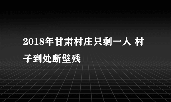 2018年甘肃村庄只剩一人 村子到处断壁残