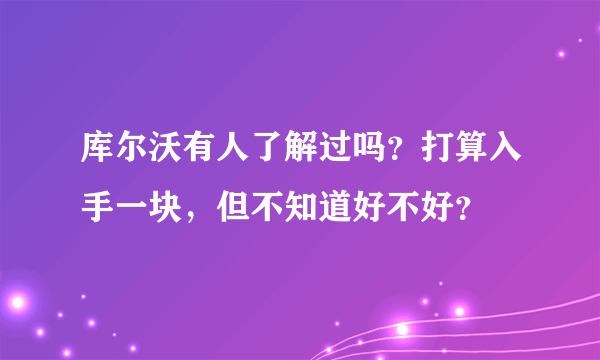 库尔沃有人了解过吗？打算入手一块，但不知道好不好？