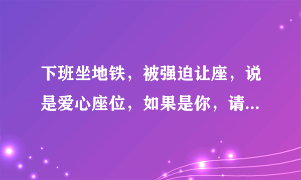 下班坐地铁，被强迫让座，说是爱心座位，如果是你，请问怎么处理？