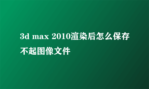 3d max 2010渲染后怎么保存不起图像文件