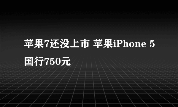 苹果7还没上市 苹果iPhone 5国行750元