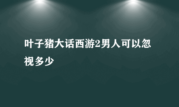 叶子猪大话西游2男人可以忽视多少