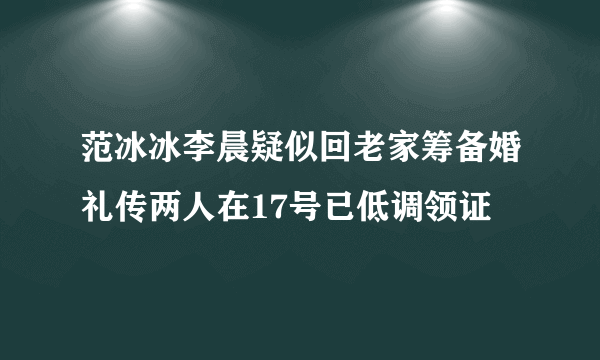 范冰冰李晨疑似回老家筹备婚礼传两人在17号已低调领证