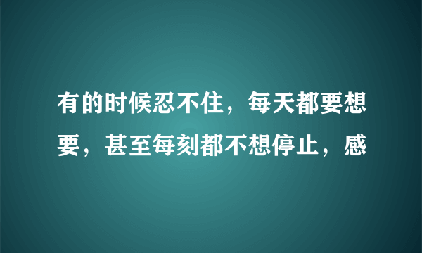 有的时候忍不住，每天都要想要，甚至每刻都不想停止，感