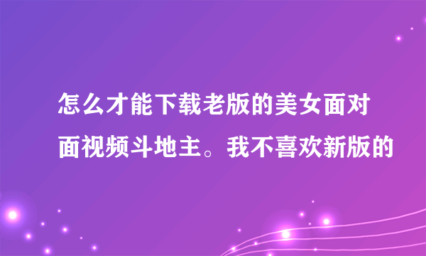 怎么才能下载老版的美女面对面视频斗地主。我不喜欢新版的