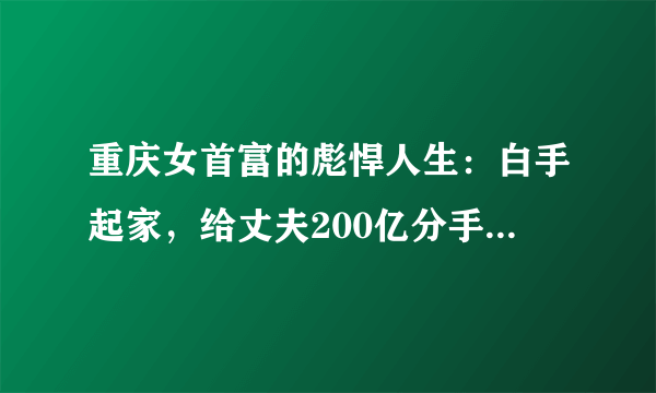 重庆女首富的彪悍人生：白手起家，给丈夫200亿分手费，暴赚1300亿！