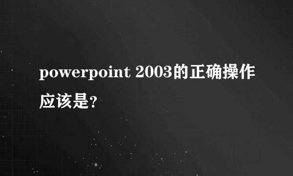 powerpoint 2003的正确操作应该是？