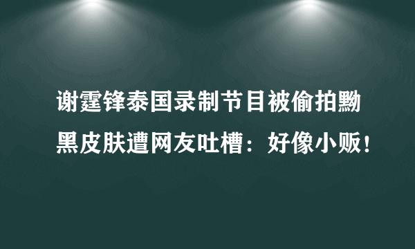 谢霆锋泰国录制节目被偷拍黝黑皮肤遭网友吐槽：好像小贩！