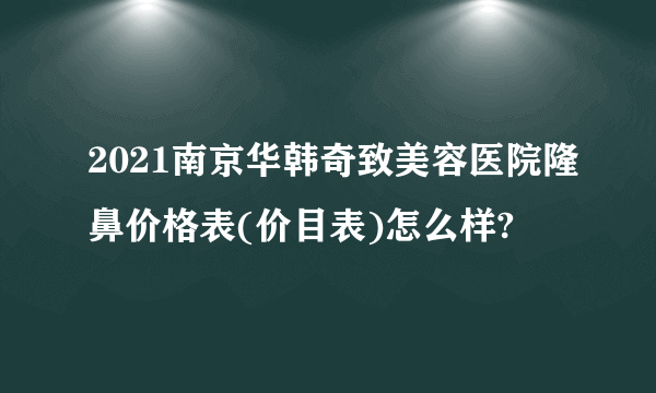 2021南京华韩奇致美容医院隆鼻价格表(价目表)怎么样?