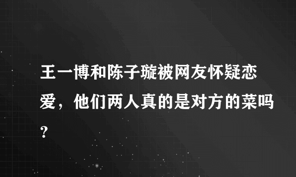 王一博和陈子璇被网友怀疑恋爱，他们两人真的是对方的菜吗？