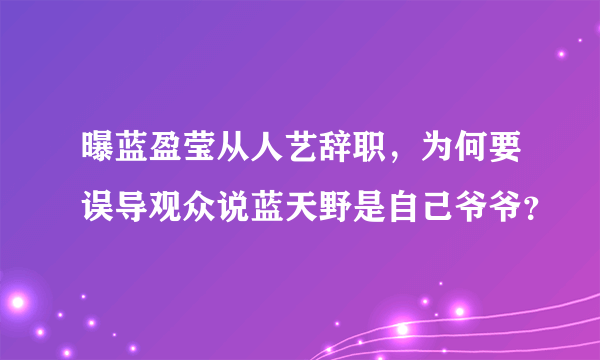 曝蓝盈莹从人艺辞职，为何要误导观众说蓝天野是自己爷爷？