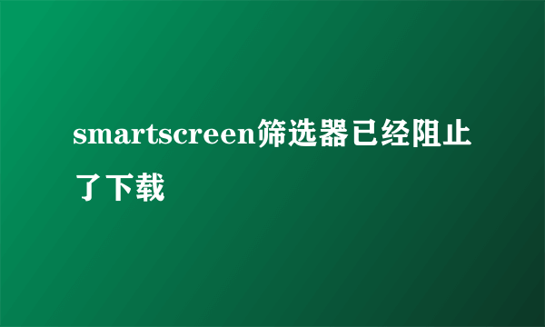 smartscreen筛选器已经阻止了下载