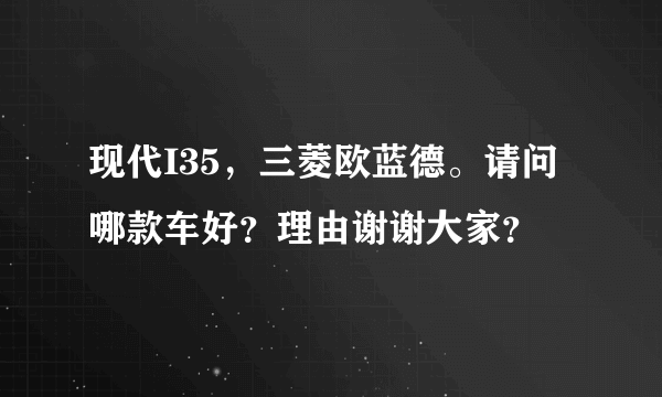 现代I35，三菱欧蓝德。请问哪款车好？理由谢谢大家？