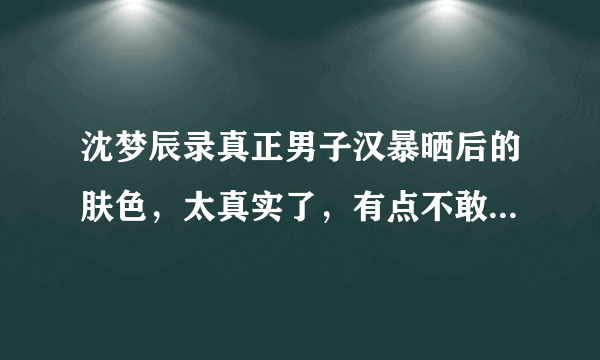 沈梦辰录真正男子汉暴晒后的肤色，太真实了，有点不敢认，这是怎么回事？