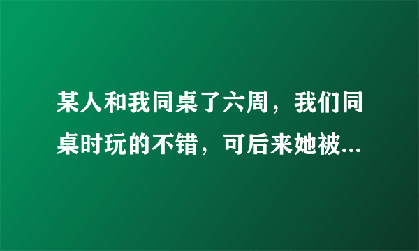 某人和我同桌了六周，我们同桌时玩的不错，可后来她被调走了，可她还是会向以前那样对我，她喜欢我吗？