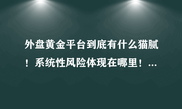 外盘黄金平台到底有什么猫腻！系统性风险体现在哪里！我一直没敢做！但是听说很不靠谱！