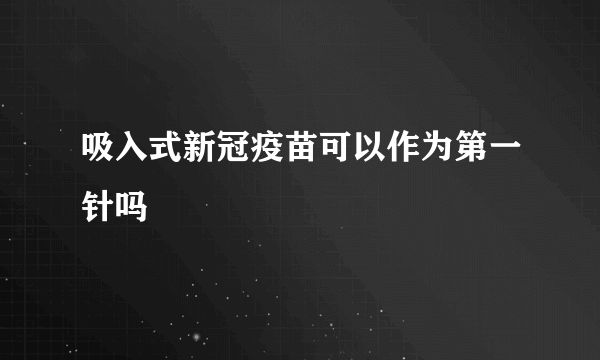 吸入式新冠疫苗可以作为第一针吗