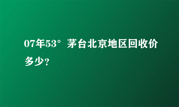 07年53°茅台北京地区回收价多少？