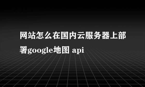 网站怎么在国内云服务器上部署google地图 api