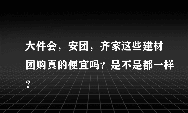 大件会，安团，齐家这些建材团购真的便宜吗？是不是都一样？