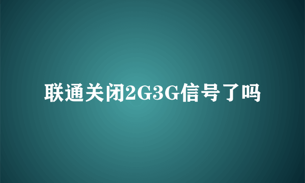 联通关闭2G3G信号了吗