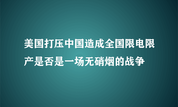 美国打压中国造成全国限电限产是否是一场无硝烟的战争