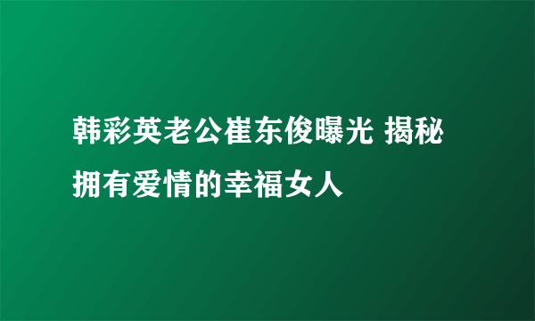 韩彩英老公崔东俊曝光 揭秘拥有爱情的幸福女人