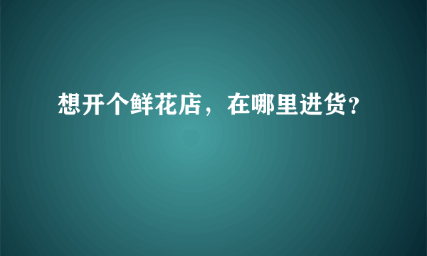 想开个鲜花店，在哪里进货？